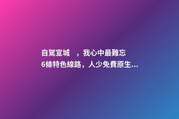 自駕宣城，我心中最難忘6條特色線路，人少免費原生態(tài)，值得三刷